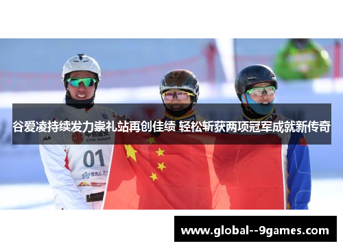 谷爱凌持续发力崇礼站再创佳绩 轻松斩获两项冠军成就新传奇