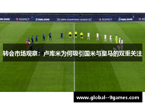 转会市场观察：卢库米为何吸引国米与皇马的双重关注