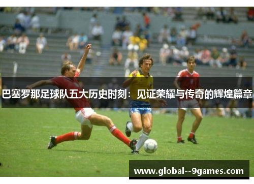 巴塞罗那足球队五大历史时刻：见证荣耀与传奇的辉煌篇章