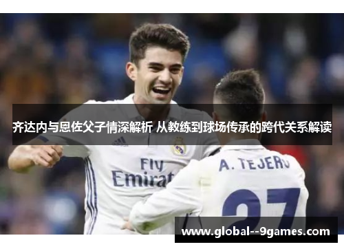 齐达内与恩佐父子情深解析 从教练到球场传承的跨代关系解读