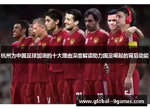 杭州为中国足球加油的十大理由深度解读助力国足崛起的背后动能