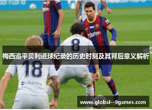 梅西追平贝利进球纪录的历史时刻及其背后意义解析 梅西追平贝利进球纪录的历史时刻及其背后意义解析